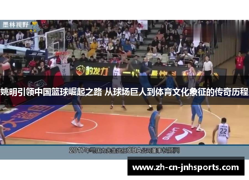 姚明引领中国篮球崛起之路 从球场巨人到体育文化象征的传奇历程