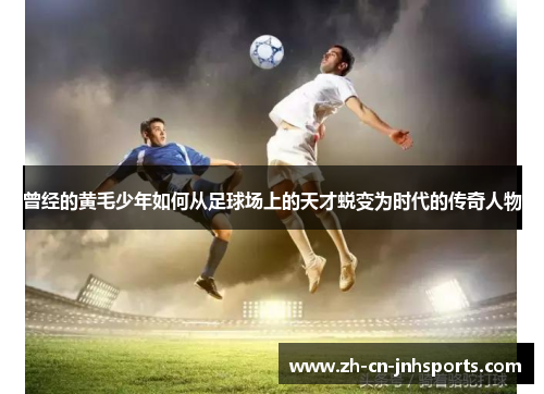 曾经的黄毛少年如何从足球场上的天才蜕变为时代的传奇人物