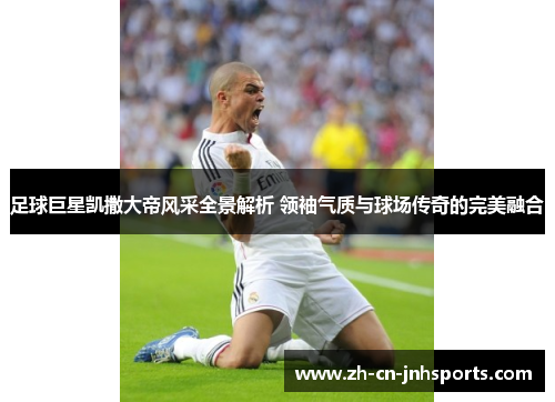 足球巨星凯撒大帝风采全景解析 领袖气质与球场传奇的完美融合