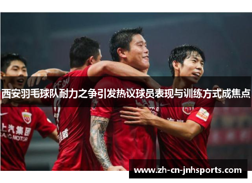 西安羽毛球队耐力之争引发热议球员表现与训练方式成焦点