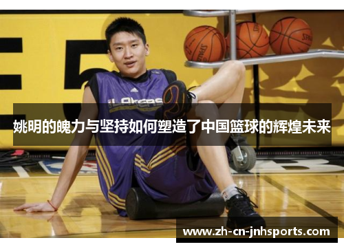 姚明的魄力与坚持如何塑造了中国篮球的辉煌未来