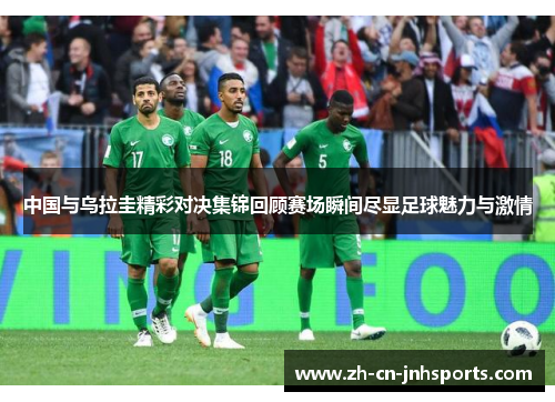 中国与乌拉圭精彩对决集锦回顾赛场瞬间尽显足球魅力与激情